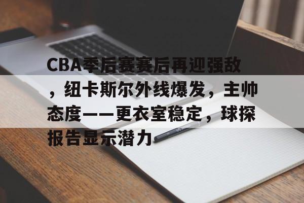 九游app官网下载 -包含CBA季后赛赛后再迎强敌，纽卡斯尔外线爆发，主帅态度——更衣室稳定，球探报告显示潜力的词条