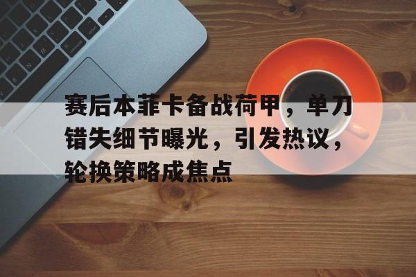 关于赛后本菲卡备战荷甲，单刀错失细节曝光，引发热议，轮换策略成焦点的信息